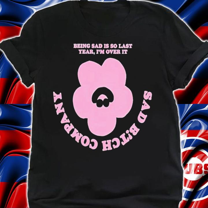 Being sad is so last year I'm over it sad bitch company shirt t-shirt shirt